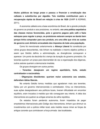 títulos públicos de longo prazo e passou a financiar a erradicação dos
cafezais e substituí-los por algodão. Tais medidas contribuíram para a
recuperação rápida do Brasil em relação à crise de 1929 (EARP & KORNIS,
2011).
A economia cafeeira era a base econômica do Brasil, daí a grande proteção
do governo ao produto e aos produtores, no entanto, era uma política espoliativa
das classes menos favorecidas, pois o governo pagava pelo café e fazia
estoques para regular o preço, os produtores estavam sempre se dando bem
porque tinha comprador para seu produto, era uma elite que vivia as custas
do governo com dinheiro arrecadado dos impostos de toda uma população.
Como foi mencionado anteriormente a Aliança Liberal foi constituída por
vários grupos descontentes, não tinham na realidade o mesmo objetivo político e
assim que Getúlio definiu a administração, as divergências começaram a
aparecer. Um ponto de discórdia foi o tempo de duração do governo provisório. Os
tenentes queriam um prazo para desmantelar de vez a organização dos oligarcas,
outros setores queriam a democracia imediata.
Os grupos divergiam em outros pontos:
- Tenentes: desejavam um regime apartidário, forte, estado
centralizador e nacionalista.
- Oligarquias dissidentes: queriam maior autonomia aos estados,
defendiam idéias liberais.
No entanto Getúlio tomou medidas que agradaram mais aos tenentes.
Optou por um governo intervencionista e centralizador. Criou os interventores,
suas ações desagradavam aos políticos locais, tiveram dificuldade em encontrar
equilíbrio, eram trocados à medida que não conseguiam seu intento. A idéia dos
interventores era quebrar as antigas amarras da velha república.
Os estados foram perdendo autonomia, foram impedidos de pegar
empréstimos internacionais pelo Código dos interventores, tinham que diminuir os
investimentos com a polícia militar local, esta medida visava minar as forças de
antigos coronéis que controlavam a força armada das localidades.
 