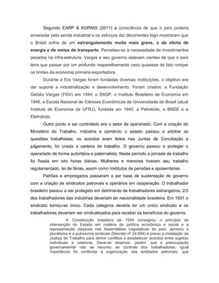 Segundo EARP & KORNIS (2011) a consciência de que o país poderia
enveredar pela senda industrial e os esforços daí decorrentes logo mostraram que
o Brasil sofria de um estrangulamento muito mais grave, o da oferta de
energia e de meios de transporte. Percebeu-se a necessidade de investimentos
pesados na infra-estrutura, Vargas e seu governo estavam cientes de que o país
teria que passar por um profundo reaparelhamento caso quisesse de fato romper
os limites da economia primário-exportadora.
Durante a Era Vargas foram fundadas diversas instituições, o objetivo era
dar suporte a industrialização e desenvolvimento. Foram criados: a Fundação
Getúlio Vargas (FGV) em 1944, o DASP, o Instituto Brasileiro de Economia em
1946, a Escola Nacional de Ciências Econômicas da Universidade do Brasil (atual
Instituto de Economia da UFRJ), fundada em 1945, a Petrobrás, o BNDE e a
Eletrobrás.
Outro ponto a ser controlado era o setor de operariado. Com a criação do
Ministério do Trabalho, indústria e comércio o estado passou a arbitrar as
questões trabalhistas, os acordos eram feitos nas Juntas de Conciliação e
julgamento, foi criada a carteira de trabalho. O governo passou a proteger o
operariado de forma autoritária e paternalista. Neste período a jornada de trabalho
foi fixada em oito horas diárias. Mulheres e menores tiveram seu trabalho
regulamentado, lei de férias, assim como Institutos de pensões e aposentarias.
Patrões e empregados passaram a ser base de sustentação do governo
com a criação de sindicatos patronais e operários em cooperação. O trabalhador
brasileiro passou a ser protegido em detrimento de trabalhadores estrangeiros, 2/3
dos trabalhadores das indústrias deveriam ter nacionalidade brasileira. Em 1931 o
sindicato tornou-se único. Cada categoria deveria ter um único sindicato e os
trabalhadores deveriam ser sindicalizados para receber os benefícios do governo.
A Constituição brasileira de 1934 consagrou o princípio da
intervenção do Estado em matéria de política econômica e social e a
representação classista nas Assembléias Legislativas do país, aprovou o
pluralismo e a autonomia sindicais (Decreto nº 24.694) e previu a instalação da
Justiça do Trabalho para dirimir conflitos e estabelecer acordos entre sujeitos
individuais e coletivos. Deve-se observar, porém, que a preocupação
governamental não se resumiu ao controle dos trabalhadores. Igual
importância foi conferida à organização das entidades patronais, que
 