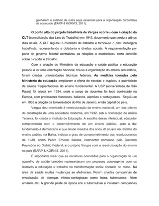 ganharam o estatuto de outra peça essencial para a organização corporativa
da sociedade (EARP & KORNIS, 2011).
O ponto alto do projeto trabalhista de Vargas ocorreu com a criação da
CLT (consolidação das Leis do Trabalho) em 1943, documento que perdura até os
dias atuais. A CLT regulou o mercado de trabalho e tornou-se o pilar ideológico
trabalhista, representando a cidadania e direitos sociais. A regulamentação por
parte do governo federal centralizou as relações e estabeleceu certo controle
sobre o capital e trabalho.
Com a criação do Ministério da educação e saúde pública a educação
passou a ter uma orientação nacional, houve a organização do ensino secundário,
foram criadas universidades técnicas federais. As medidas tomadas pelo
Ministério da educação ampliaram a oferta de escolas e duplicou a quantidade
de alunos freqüentadores do ensino fundamental. A USP (universidade de São
Paulo) foi criada em 1934, onde o corpo de docentes foi todo contratado na
Europa, com professores franceses, italianos, alemães e portugueses. Seguiu-se
em 1935 a criação da Universidade do Rio de Janeiro, então capital do país.
Vargas deu prioridade à reestruturação do ensino nacional, um dos pilares
da construção de uma sociedade moderna, em 1932, sob a orientação de Anísio
Teixeira, foi criado o Instituto de Educação. A escolha desse intelectual, educador
comprometido com o desenvolvimento de um ensino público, apto a dar
fundamento à democracia e que desde meados dos anos 20 atuava na reforma do
ensino público na Bahia, indicou o grau de comprometimento dos revolucionários
de 1930, como Pedro Ernesto Batista, interventor nomeado pelo Governo
Provisório no Distrito Federal, e o próprio Vargas com a reestruturação do ensino
no país (EARP & KORNIS, 2011).
É importante frisar que as iniciativas orientadas para a organização de um
aparelho de saúde também representaram um processo convergente com os
relativos à educação e trabalho na transformação social operada no curso. Na
área da saúde muitas mudanças se efetivaram. Foram criadas campanhas de
erradicação de doenças infecto-contagiosas como lepra, tuberculose, febre
amarela etc. A grande peste da época era a tuberculose e iniciaram campanhas
 