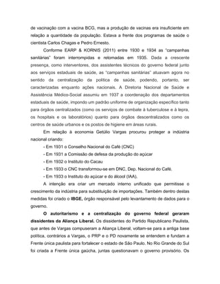 de vacinação com a vacina BCG, mas a produção de vacinas era insuficiente em
relação a quantidade da população. Estava a frente dos programas de saúde o
cientista Carlos Chagas e Pedro Ernesto.
Conforme EARP & KORNIS (2011) entre 1930 e 1934 as “campanhas
sanitárias” foram interrompidas e retomadas em 1935. Dada a crescente
presença, como interventores, dos assistentes técnicos do governo federal junto
aos serviços estaduais de saúde, as “campanhas sanitárias” atuavam agora no
sentido da centralização da política de saúde, podendo, portanto, ser
caracterizadas enquanto ações nacionais. A Diretoria Nacional de Saúde e
Assistência Médico-Social assumiu em 1937 a coordenação dos departamentos
estaduais de saúde, impondo um padrão uniforme de organização específico tanto
para órgãos centralizados (como os serviços de combate à tuberculose e à lepra,
os hospitais e os laboratórios) quanto para órgãos descentralizados como os
centros de saúde urbanos e os postos de higiene em áreas rurais.
Em relação à economia Getúlio Vargas procurou proteger a indústria
nacional criando:
- Em 1931 o Conselho Nacional do Café (CNC)
- Em 1931 a Comissão de defesa da produção do açúcar
- Em 1932 o Instituto do Cacau
- Em 1933 o CNC transformou-se em DNC, Dep. Nacional do Café.
- Em 1933 o Instituto do açúcar e do álcool (IAA).
A intenção era criar um mercado interno unificado que permitisse o
crescimento da indústria para substituição de importações. Também dentro destas
medidas foi criado o IBGE, órgão responsável pelo levantamento de dados para o
governo.
O autoritarismo e a centralização do governo federal geraram
dissidentes da Aliança Liberal. Os dissidentes do Partido Republicano Paulista,
que antes de Vargas compuseram a Aliança Liberal, voltam-se para a antiga base
política, contrários a Vargas, o PRP e o PD novamente se entendem e fundam a
Frente única paulista para fortalecer o estado de São Paulo. No Rio Grande do Sul
foi criada a Frente única gaúcha, juntas questionavam o governo provisório. Os
 