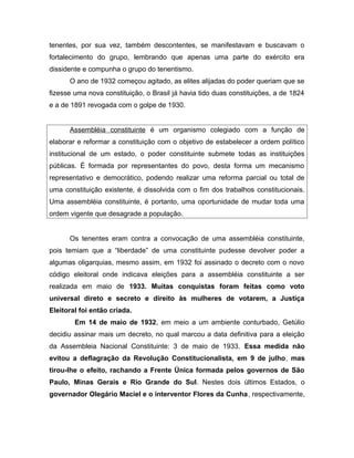 tenentes, por sua vez, também descontentes, se manifestavam e buscavam o
fortalecimento do grupo, lembrando que apenas uma parte do exército era
dissidente e compunha o grupo do tenentismo.
O ano de 1932 começou agitado, as elites alijadas do poder queriam que se
fizesse uma nova constituição, o Brasil já havia tido duas constituições, a de 1824
e a de 1891 revogada com o golpe de 1930.
Assembléia constituinte é um organismo colegiado com a função de
elaborar e reformar a constituição com o objetivo de estabelecer a ordem político
institucional de um estado, o poder constituinte submete todas as instituições
públicas. É formada por representantes do povo, desta forma um mecanismo
representativo e democrático, podendo realizar uma reforma parcial ou total de
uma constituição existente, é dissolvida com o fim dos trabalhos constitucionais.
Uma assembléia constituinte, é portanto, uma oportunidade de mudar toda uma
ordem vigente que desagrade a população.
Os tenentes eram contra a convocação de uma assembléia constituinte,
pois temiam que a “liberdade” de uma constituinte pudesse devolver poder a
algumas oligarquias, mesmo assim, em 1932 foi assinado o decreto com o novo
código eleitoral onde indicava eleições para a assembléia constituinte a ser
realizada em maio de 1933. Muitas conquistas foram feitas como voto
universal direto e secreto e direito às mulheres de votarem, a Justiça
Eleitoral foi então criada.
Em 14 de maio de 1932, em meio a um ambiente conturbado, Getúlio
decidiu assinar mais um decreto, no qual marcou a data definitiva para a eleição
da Assembleia Nacional Constituinte: 3 de maio de 1933. Essa medida não
evitou a deflagração da Revolução Constitucionalista, em 9 de julho, mas
tirou-lhe o efeito, rachando a Frente Única formada pelos governos de São
Paulo, Minas Gerais e Rio Grande do Sul. Nestes dois últimos Estados, o
governador Olegário Maciel e o interventor Flores da Cunha, respectivamente,
 