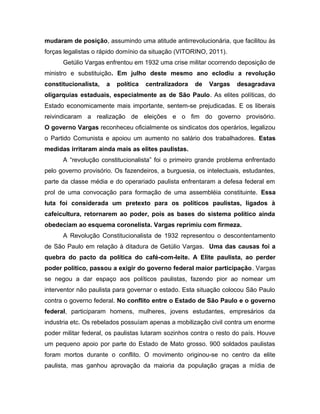 mudaram de posição, assumindo uma atitude antirrevolucionária, que facilitou às
forças legalistas o rápido domínio da situação (VITORINO, 2011).
Getúlio Vargas enfrentou em 1932 uma crise militar ocorrendo deposição de
ministro e substituição. Em julho deste mesmo ano eclodiu a revolução
constitucionalista, a política centralizadora de Vargas desagradava
oligarquias estaduais, especialmente as de São Paulo. As elites políticas, do
Estado economicamente mais importante, sentem-se prejudicadas. E os liberais
reivindicaram a realização de eleições e o fim do governo provisório.
O governo Vargas reconheceu oficialmente os sindicatos dos operários, legalizou
o Partido Comunista e apoiou um aumento no salário dos trabalhadores. Estas
medidas irritaram ainda mais as elites paulistas.
A “revolução constitucionalista” foi o primeiro grande problema enfrentado
pelo governo provisório. Os fazendeiros, a burguesia, os intelectuais, estudantes,
parte da classe média e do operariado paulista enfrentaram a defesa federal em
prol de uma convocação para formação de uma assembléia constituinte. Essa
luta foi considerada um pretexto para os políticos paulistas, ligados à
cafeicultura, retornarem ao poder, pois as bases do sistema político ainda
obedeciam ao esquema coronelista. Vargas reprimiu com firmeza.
A Revolução Constitucionalista de 1932 representou o descontentamento
de São Paulo em relação à ditadura de Getúlio Vargas. Uma das causas foi a
quebra do pacto da política do café-com-leite. A Elite paulista, ao perder
poder político, passou a exigir do governo federal maior participação. Vargas
se negou a dar espaço aos políticos paulistas, fazendo pior ao nomear um
interventor não paulista para governar o estado. Esta situação colocou São Paulo
contra o governo federal. No conflito entre o Estado de São Paulo e o governo
federal, participaram homens, mulheres, jovens estudantes, empresários da
industria etc. Os rebelados possuíam apenas a mobilização civil contra um enorme
poder militar federal, os paulistas lutaram sozinhos contra o resto do país. Houve
um pequeno apoio por parte do Estado de Mato grosso. 900 soldados paulistas
foram mortos durante o conflito. O movimento originou-se no centro da elite
paulista, mas ganhou aprovação da maioria da população graças a mídia de
 