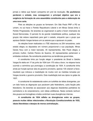 jornais e rádios que faziam campanha em prol da revolução. Os paulistanos
perderam o embate, mas conseguiram o principal objetivo que era a
exigência da formação de uma assembléia constituinte para a elaboração de
uma nova carta.
Para as eleições os grupos se formaram. Em São Paulo PRP e PD se
uniram, no sul havia o Partido Republicano Liberal e em Minas Gerais tinha o
Partido Progressista. Os tenentes se organizaram à parte e foram chamados de
Social Democratas. O período foi de grande instabilidade política, qualquer dos
grupos não estava capacitado para gerir o estado, enquanto que o grupo que
apoiava Getúlio Vargas tentava unir os setores que o apoiavam no poder.
As eleições foram realizadas e o TSE relacionou os 254 vencedores, cada
estado elegeu os deputados em número proporcional a sua população. Minas
Gerais ficou com a maior bancada, 35 representantes, São Paulo elegeu a
primeira mulher, Carlota Pereira de Queiroz, 40 representantes pertenciam a
entidades sindicais. Na constituinte predominou as tendências governistas.
A constituinte tinha por função eleger o presidente do Brasil e Getúlio
Vargas foi eleito em 17 de junho de 1934 com 175 votos a favor, na véspera havia
ocorrido a cerimônia que promulgou a constituição de 1934. A constituinte tinha
ainda por função aprovar atos do governo provisório, apenas 135 votaram a favor,
resultado que indicava a insatisfação de muitos com as medidas tomadas por
Vargas durante o governo provisório. Esta insatisfação terá seu ápice no golpe de
1937.
A constituinte foi estabelecida sobre um turbilhão de idéias divergentes, por
um lado havia as oligarquias que pautavam pelo federalismo, outra facção pelo
liberalismo. Os tenentes se associaram aos oligarcas dissidentes partidários do
centralismo e do corporativismo, com idéias antiliberais. Neste contexto nenhum
dos grupos era homogêneo e todos continham suas divergências internas.
A constituinte de 1934 refletiu as divergências entre os grupos,
possuía muitas idéias relacionadas a Revolução Constitucionalista de 1932,
ideais liberalistas e desejos de menos centralização.
 