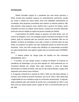 INTRODUÇÃO
Getúlio Dornelles Vargas foi o presidente que mais tempo governou o
Brasil, durante dois mandatos, possuía um comportamento controverso, amado
por muitos e odiado por outros tantos, tinha uma habilidade extraordinária de
conciliação, fazia pequenas concessões para acalmar os entraves políticos. Não
será possível, neste pequeno curso, decifrar todo o governo de Vargas, sendo
necessário ao aluno (a) realizar outras leituras, inclusive por encontrar diferentes
pontos de vista em relação ao regime de governo adotado por Getúlio.
A permanência de Getúlio Vargas no governo, por tanto tempo, com um
mínimo de desgaste e com uma aceitação popular raramente encontrada na vida
pública, pode ser explicada pelo seu profundo senso de realidade. Não era um
idealista. Conhecia as limitações à sua volta e evitava o confronto além de suas
forças, ora cedendo ora agindo com rigor implacável quando os ventos lhe eram
favoráveis. Tinha uma forte intuição para identificar os componentes envolvidos
em cada acontecimento, para aplicar o golpe certo no momento exato (VITORINO,
2011).
A História política de Vargas pode ser dividida em três momentos
(BERNARDES, 2011):
1 – O primeiro, em que Vargas ocupou a cadeira de Ministro da Fazenda na
presidência de Washington Luís que seria deposto em 1930 justamente por um
movimento liderado por Vargas. Esta ação introduziu o nome de Vargas
eternamente na história do Brasil, visto que se não tivesse liderado o golpe seria
esquecido como tantos outros ministros.
2- O segundo momento foi o período de 1930 a 1945 com três fases distintas: a
primeira, como Chefe do Governo Provisório, que vai de 1930 a 1935. Nesta fase
a legitimidade de sua investidura surgiu do movimento revolucionário. A segunda,
eleito presidente pelo voto indireto de acordo com a constituição de 1934, é uma
fase curta que acaba quando ocorre o golpe de 1937 e uma terceira fase que vai
até 1945.
 