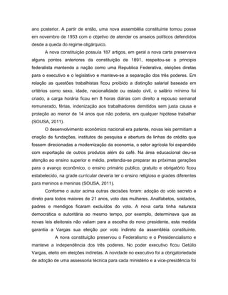ano posterior. A partir de então, uma nova assembléia constituinte tomou posse
em novembro de 1933 com o objetivo de atender os anseios políticos defendidos
desde a queda do regime oligárquico.
A nova constituição possuía 187 artigos, em geral a nova carta preservava
alguns pontos anteriores da constituição de 1891, respeitou-se o principio
federalista mantendo a nação como uma Republica Federativa, eleições diretas
para o executivo e o legislativo e manteve-se a separação dos três poderes. Em
relação as questões trabalhistas ficou proibido a distinção salarial baseada em
critérios como sexo, idade, nacionalidade ou estado civil, o salário mínimo foi
criado, a carga horária ficou em 8 horas diárias com direito a repouso semanal
remunerado, férias, indenização aos trabalhadores demitidos sem justa causa e
proteção ao menor de 14 anos que não poderia, em qualquer hipótese trabalhar
(SOUSA, 2011).
O desenvolvimento econômico nacional era patente, novas leis permitiam a
criação de fundações, institutos de pesquisa e abertura de linhas de crédito que
fossem direcionadas a modernização da economia, o setor agrícola foi expandido
com exportação de outros produtos além do café. Na área educacional deu-se
atenção ao ensino superior e médio, pretendia-se preparar as próximas gerações
para o avanço econômico, o ensino primário publico, gratuito e obrigatório ficou
estabelecido, na grade curricular deveria ter o ensino religioso e grades diferentes
para meninos e meninas (SOUSA, 2011).
Conforme o autor acima outras decisões foram: adoção do voto secreto e
direto para todos maiores de 21 anos, voto das mulheres. Analfabetos, soldados,
padres e mendigos ficaram excluídos do voto. A nova carta tinha natureza
democrática e autoritária ao mesmo tempo, por exemplo, determinava que as
novas leis eleitorais não valiam para a escolha do novo presidente, esta medida
garantia a Vargas sua eleição por voto indireto da assembléia constituinte.
A nova constituição preservou o Federalismo e o Presidencialismo e
manteve a independência dos três poderes. No poder executivo ficou Getúlio
Vargas, eleito em eleições indiretas. A novidade no executivo foi a obrigatoriedade
de adoção de uma assessoria técnica para cada ministério e a vice-presidência foi
 