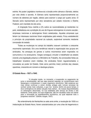 extinta. No poder Legislativo manteve-se a divisão entre câmara e Senado, eleitos
por voto direto e secreto. A Câmara seria representada proporcionalmente ao
número de eleitores por região, eleitos para exercer o cargo por quatro anos. O
Senado seria representado por dois senadores por estado incluindo o Distrito
Federal, com mandato de oito anos.
A imigração ficou restrita a 2% sobre as nacionalidades já residentes no
país, estabeleceu-se a proibição do uso de línguas estrangeiras no ensino escolar,
empresas nacionais e estrangeiras foram estatizadas. Aquelas empresas que
feriam os interesses nacionais foram englobadas pelo estado. Ficou estabelecido
o princípio da propriedade nacional do subsolo, explorável somente mediante
concessão do estado.
Todas as mudanças no campo do trabalho visavam controlar o crescente
movimento operariado. Era uma tendência natural a organização dos grupos em
sindicatos. As ameaças de greves e outros movimentos eram inspirados no
comunismo e no anarquismo. Vargas conseguiu vincular o trabalhador ao estado
criando uma legislação própria e o Ministério do Trabalho. As concessões feitas ao
trabalhador brasileiro eram inéditas. Os sindicatos foram regulamentados e
vinculados ao poder do Estado. Este cerco permitia maior controle das classes
operárias, crescente em número e ideologia própria.
O Estado Novo - 1937 a 1945
“A situação impõe, no momento, a suspensão no pagamento de
juros e amortizações, até que seja possível reajustar os compromissos sem
dessangrar e empobrecer o nosso organismo econômico. Não podemos por
mais tempo continuar a solver dívidas antigas pelo ruinoso processo de
contrair outras mais vultuosas, o que nos levaria, dentro de pouco tempo, à
dura contingência de adotar solução mais radical... As nossas disponibilidades
no estrangeiro absorvidas, na sua totalidade pelo serviço da dívida e não
bastando, ainda assim, às suas exigências, dão em resultado nada nos sobrar
para a renovação do aparelhamento econômico, do qual depende todo o
progresso nacional.” (Getúlio Vargas, 1937).
No entendimento de Hentschke os sete anos entre, a revolução de 1930 e a
instauração do Estado Novo, foram caracterizados por uma crise de hegemonia e
 