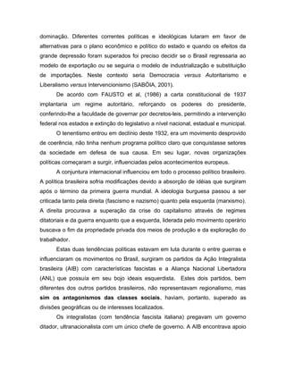 dominação. Diferentes correntes políticas e ideológicas lutaram em favor de
alternativas para o plano econômico e político do estado e quando os efeitos da
grande depressão foram superados foi preciso decidir se o Brasil regressaria ao
modelo de exportação ou se seguiria o modelo de industrialização e substituição
de importações. Neste contexto seria Democracia versus Autoritarismo e
Liberalismo versus Intervencionismo (SABÓIA, 2001).
De acordo com FAUSTO et al, (1986) a carta constitucional de 1937
implantaria um regime autoritário, reforçando os poderes do presidente,
conferindo-lhe a faculdade de governar por decretos-leis, permitindo a intervenção
federal nos estados e extinção do legislativo a nível nacional, estadual e municipal.
O tenentismo entrou em declínio deste 1932, era um movimento desprovido
de coerência, não tinha nenhum programa político claro que conquistasse setores
da sociedade em defesa de sua causa. Em seu lugar, novas organizações
políticas começaram a surgir, influenciadas pelos acontecimentos europeus.
A conjuntura internacional influenciou em todo o processo político brasileiro.
A política brasileira sofria modificações devido a absorção de idéias que surgiram
após o término da primeira guerra mundial. A ideologia burguesa passou a ser
criticada tanto pela direita (fascismo e nazismo) quanto pela esquerda (marxismo).
A direita procurava a superação da crise do capitalismo através de regimes
ditatoriais e da guerra enquanto que a esquerda, liderada pelo movimento operário
buscava o fim da propriedade privada dos meios de produção e da exploração do
trabalhador.
Estas duas tendências políticas estavam em luta durante o entre guerras e
influenciaram os movimentos no Brasil, surgiram os partidos da Ação Integralista
brasileira (AIB) com características fascistas e a Aliança Nacional Libertadora
(ANL) que possuía em seu bojo ideais esquerdista. Estes dois partidos, bem
diferentes dos outros partidos brasileiros, não representavam regionalismo, mas
sim os antagonismos das classes sociais, haviam, portanto, superado as
divisões geográficas ou de interesses localizados.
Os integralistas (com tendência fascista italiana) pregavam um governo
ditador, ultranacionalista com um único chefe de governo. A AIB encontrava apoio
 