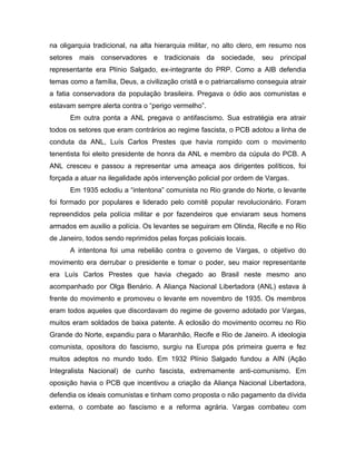 na oligarquia tradicional, na alta hierarquia militar, no alto clero, em resumo nos
setores mais conservadores e tradicionais da sociedade, seu principal
representante era Plínio Salgado, ex-integrante do PRP. Como a AIB defendia
temas como a família, Deus, a civilização cristã e o patriarcalismo conseguia atrair
a fatia conservadora da população brasileira. Pregava o ódio aos comunistas e
estavam sempre alerta contra o “perigo vermelho”.
Em outra ponta a ANL pregava o antifascismo. Sua estratégia era atrair
todos os setores que eram contrários ao regime fascista, o PCB adotou a linha de
conduta da ANL, Luís Carlos Prestes que havia rompido com o movimento
tenentista foi eleito presidente de honra da ANL e membro da cúpula do PCB. A
ANL cresceu e passou a representar uma ameaça aos dirigentes políticos, foi
forçada a atuar na ilegalidade após intervenção policial por ordem de Vargas.
Em 1935 eclodiu a “intentona” comunista no Rio grande do Norte, o levante
foi formado por populares e liderado pelo comitê popular revolucionário. Foram
repreendidos pela polícia militar e por fazendeiros que enviaram seus homens
armados em auxilio a polícia. Os levantes se seguiram em Olinda, Recife e no Rio
de Janeiro, todos sendo reprimidos pelas forças policiais locais.
A intentona foi uma rebelião contra o governo de Vargas, o objetivo do
movimento era derrubar o presidente e tomar o poder, seu maior representante
era Luís Carlos Prestes que havia chegado ao Brasil neste mesmo ano
acompanhado por Olga Benário. A Aliança Nacional Libertadora (ANL) estava à
frente do movimento e promoveu o levante em novembro de 1935. Os membros
eram todos aqueles que discordavam do regime de governo adotado por Vargas,
muitos eram soldados de baixa patente. A eclosão do movimento ocorreu no Rio
Grande do Norte, expandiu para o Maranhão, Recife e Rio de Janeiro. A ideologia
comunista, opositora do fascismo, surgiu na Europa pós primeira guerra e fez
muitos adeptos no mundo todo. Em 1932 Plínio Salgado fundou a AIN (Ação
Integralista Nacional) de cunho fascista, extremamente anti-comunismo. Em
oposição havia o PCB que incentivou a criação da Aliança Nacional Libertadora,
defendia os ideais comunistas e tinham como proposta o não pagamento da dívida
externa, o combate ao fascismo e a reforma agrária. Vargas combateu com
 