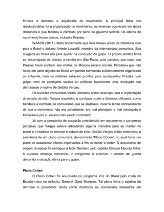 firmeza e decretou a ilegalidade do movimento. A principal falha dos
revolucionários foi a organização do movimento, os levantes ocorreram em datas
diferentes o que facilitou o combate por parte do governo federal. Os lideres do
movimento foram presos, inclusive Prestes.
WAACK (2011) relata brevemente que dois meses antes da Intentona veio
para o Brasil o italiano Amleto Locatelli, membro da internacional comunista. Sua
chegada ao Brasil era para ajudar na condução do golpe. O próprio Amleto tinha
se encarregado de abortar a revolta em São Paulo, pois concluiu que nada que
Prestes havia contado aos chefes de Moscou estava correto. Percebeu que não
havia em parte alguma do Brasil um partido comunista suficientemente organizado
ou influente, nem os militares estavam prontos para acompanhar Prestes num
golpe, nem as condições sociais ou políticas favoreciam uma revolução que
derrubasse o regime de Getúlio Vargas.
Os levantes comunistas foram utilizados como desculpa para a implantação
do estado de sítio, Vargas arquitetou e conduziu o país a ditadura, utilizando como
bandeira o combate ao comunismo que se alastrava, mesmo tendo conhecimento
de que o movimento não era consistente, era mal planejado e mal conduzido e
fracassaria por si, mesmo não sendo combatido.
Já com a campanha de sucessão presidencial em andamento o congresso
percebeu que Vargas estava articulando alguma manobra para se manter no
poder e o impediu de renovar o estado de sítio. Getúlio Vargas então comunicou a
existência de um plano comunista, denominado “Plano Cohen”, no qual havia um
plano de assassinar líderes importantes a fim de tomar o poder. O documento de
origem duvidosa foi entregue a Góis Monteiro pelo capitão Olimpio Mourão Filho.
A suposta ameaça convenceu o congresso a autorizar o estado de guerra
deixando a situação ótima para o golpe.
Plano Cohen
O Plano Cohen foi anunciado no programa Voz do Brasil pelo chefe do
Estado-maior do exército, General Góes Monteiro. Tal plano tinha o objetivo de
derrubar o presidente tendo como mentores os comunistas brasileiros em
 