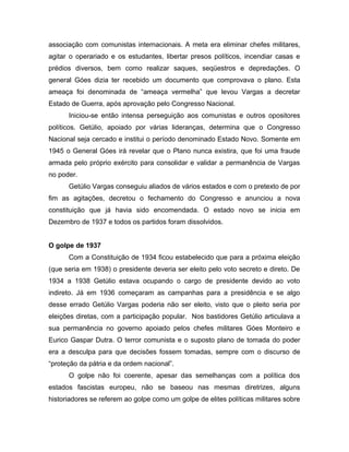 associação com comunistas internacionais. A meta era eliminar chefes militares,
agitar o operariado e os estudantes, libertar presos políticos, incendiar casas e
prédios diversos, bem como realizar saques, seqüestros e depredações. O
general Góes dizia ter recebido um documento que comprovava o plano. Esta
ameaça foi denominada de “ameaça vermelha” que levou Vargas a decretar
Estado de Guerra, após aprovação pelo Congresso Nacional.
Iniciou-se então intensa perseguição aos comunistas e outros opositores
políticos. Getúlio, apoiado por várias lideranças, determina que o Congresso
Nacional seja cercado e institui o período denominado Estado Novo. Somente em
1945 o General Góes irá revelar que o Plano nunca existira, que foi uma fraude
armada pelo próprio exército para consolidar e validar a permanência de Vargas
no poder.
Getúlio Vargas conseguiu aliados de vários estados e com o pretexto de por
fim as agitações, decretou o fechamento do Congresso e anunciou a nova
constituição que já havia sido encomendada. O estado novo se inicia em
Dezembro de 1937 e todos os partidos foram dissolvidos.
O golpe de 1937
Com a Constituição de 1934 ficou estabelecido que para a próxima eleição
(que seria em 1938) o presidente deveria ser eleito pelo voto secreto e direto. De
1934 a 1938 Getúlio estava ocupando o cargo de presidente devido ao voto
indireto. Já em 1936 começaram as campanhas para a presidência e se algo
desse errado Getúlio Vargas poderia não ser eleito, visto que o pleito seria por
eleições diretas, com a participação popular. Nos bastidores Getúlio articulava a
sua permanência no governo apoiado pelos chefes militares Góes Monteiro e
Eurico Gaspar Dutra. O terror comunista e o suposto plano de tomada do poder
era a desculpa para que decisões fossem tomadas, sempre com o discurso de
“proteção da pátria e da ordem nacional”.
O golpe não foi coerente, apesar das semelhanças com a política dos
estados fascistas europeu, não se baseou nas mesmas diretrizes, alguns
historiadores se referem ao golpe como um golpe de elites políticas militares sobre
 