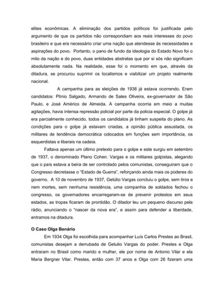 elites econômicas. A eliminação dos partidos políticos foi justificada pelo
argumento de que os partidos não correspondiam aos reais interesses do povo
brasileiro e que era necessário criar uma nação que atendesse às necessidades e
aspirações do povo. Portanto, o pano de fundo da ideologia do Estado Novo foi o
mito da nação e do povo, duas entidades abstratas que por si sós não significam
absolutamente nada. Na realidade, esse foi o momento em que, através da
ditadura, se procurou suprimir os localismos e viabilizar um projeto realmente
nacional.
A campanha para as eleições de 1938 já estava ocorrendo. Eram
candidatos: Plínio Salgado, Armando de Sales Oliveira, ex-governador de São
Paulo, e José Américo de Almeida. A campanha ocorria em meio a muitas
agitações, havia intensa repressão policial por parte da policia especial. O golpe já
era parcialmente conhecido, todos os candidatos já tinham suspeita do plano. As
condições para o golpe já estavam criadas, a opinião pública assustada, os
militares de tendência democrática colocados em funções sem importância, os
esquerdistas e liberais na cadeia.
Faltava apenas um último pretexto para o golpe e este surgiu em setembro
de 1937, o denominado Plano Cohen. Vargas e os militares golpistas, alegando
que o país estava a beira de ser controlado pelos comunistas, conseguiram que o
Congresso decretasse o “Estado de Guerra”, reforçando ainda mais os poderes do
governo. A 10 de novembro de 1937, Getúlio Vargas concluiu o golpe, sem tiros e
nem mortes, sem nenhuma resistência, uma companhia de soldados fechou o
congresso, os governadores encarregaram-se de prevenir protestos em seus
estados, as tropas ficaram de prontidão. O ditador leu um pequeno discurso pela
rádio, anunciando o “nascer da nova era”, e assim para defender a liberdade,
entramos na ditadura.
O Caso Olga Benário
Em 1934 Olga foi escolhida para acompanhar Luís Carlos Prestes ao Brasil,
comunistas desejam a derrubada de Getulio Vargas do poder. Prestes e Olga
entraram no Brasil como marido e mulher, ele por nome de Antonio Vilar e ela
Maria Bergner Vilar. Prestes, então com 37 anos e Olga com 26 fizeram uma
 