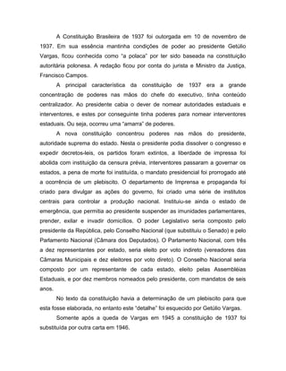 A Constituição Brasileira de 1937 foi outorgada em 10 de novembro de
1937. Em sua essência mantinha condições de poder ao presidente Getúlio
Vargas, ficou conhecida como “a polaca” por ter sido baseada na constituição
autoritária polonesa. A redação ficou por conta do jurista e Ministro da Justiça,
Francisco Campos.
A principal característica da constituição de 1937 era a grande
concentração de poderes nas mãos do chefe do executivo, tinha conteúdo
centralizador. Ao presidente cabia o dever de nomear autoridades estaduais e
interventores, e estes por conseguinte tinha poderes para nomear interventores
estaduais. Ou seja, ocorreu uma “amarra” de poderes.
A nova constituição concentrou poderes nas mãos do presidente,
autoridade suprema do estado. Nesta o presidente podia dissolver o congresso e
expedir decretos-leis, os partidos foram extintos, a liberdade de impressa foi
abolida com instituição da censura prévia, interventores passaram a governar os
estados, a pena de morte foi instituída, o mandato presidencial foi prorrogado até
a ocorrência de um plebiscito. O departamento de Imprensa e propaganda foi
criado para divulgar as ações do governo, foi criado uma série de institutos
centrais para controlar a produção nacional. Instituiu-se ainda o estado de
emergência, que permitia ao presidente suspender as imunidades parlamentares,
prender, exilar e invadir domicílios. O poder Legislativo seria composto pelo
presidente da República, pelo Conselho Nacional (que substituiu o Senado) e pelo
Parlamento Nacional (Câmara dos Deputados). O Parlamento Nacional, com três
a dez representantes por estado, seria eleito por voto indireto (vereadores das
Câmaras Municipais e dez eleitores por voto direto). O Conselho Nacional seria
composto por um representante de cada estado, eleito pelas Assembléias
Estaduais, e por dez membros nomeados pelo presidente, com mandatos de seis
anos.
No texto da constituição havia a determinação de um plebiscito para que
esta fosse elaborada, no entanto este “detalhe” foi esquecido por Getúlio Vargas.
Somente após a queda de Vargas em 1945 a constituição de 1937 foi
substituída por outra carta em 1946.
 