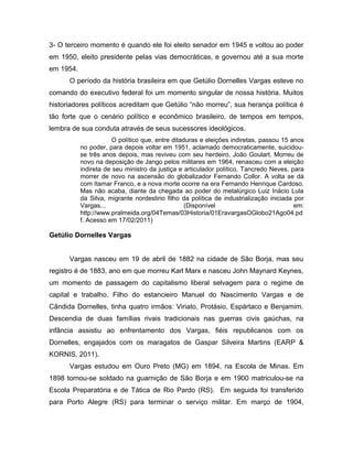 3- O terceiro momento é quando ele foi eleito senador em 1945 e voltou ao poder
em 1950, eleito presidente pelas vias democráticas, e governou até a sua morte
em 1954.
O período da história brasileira em que Getúlio Dornelles Vargas esteve no
comando do executivo federal foi um momento singular de nossa história. Muitos
historiadores políticos acreditam que Getúlio “não morreu”, sua herança política é
tão forte que o cenário político e econômico brasileiro, de tempos em tempos,
lembra de sua conduta através de seus sucessores ideológicos.
O político que, entre ditaduras e eleições indiretas, passou 15 anos
no poder, para depois voltar em 1951, aclamado democraticamente, suicidou-
se três anos depois, mas reviveu com seu herdeiro, João Goulart. Morreu de
novo na deposição de Jango pelos militares em 1964, renasceu com a eleição
indireta de seu ministro da justiça e articulador político, Tancredo Neves, para
morrer de novo na ascensão do globalizador Fernando Collor. A volta se dá
com Itamar Franco, e a nova morte ocorre na era Fernando Henrique Cardoso.
Mas não acaba, diante da chegada ao poder do metalúrgico Luiz Inácio Lula
da Silva, migrante nordestino filho da política de industrialização iniciada por
Vargas... (Disponível em:
http://www.pralmeida.org/04Temas/03Historia/01EravargasOGlobo21Ago04.pd
f. Acesso em 17/02/2011)
Getúlio Dornelles Vargas
Vargas nasceu em 19 de abril de 1882 na cidade de São Borja, mas seu
registro é de 1883, ano em que morreu Karl Marx e nasceu John Maynard Keynes,
um momento de passagem do capitalismo liberal selvagem para o regime de
capital e trabalho. Filho do estancieiro Manuel do Nascimento Vargas e de
Cândida Dornelles, tinha quatro irmãos: Viriato, Protásio, Espártaco e Benjamim.
Descendia de duas famílias rivais tradicionais nas guerras civis gaúchas, na
infância assistiu ao enfrentamento dos Vargas, fiéis republicanos com os
Dornelles, engajados com os maragatos de Gaspar Silveira Martins (EARP &
KORNIS, 2011).
Vargas estudou em Ouro Preto (MG) em 1894, na Escola de Minas. Em
1898 tornou-se soldado na guarnição de São Borja e em 1900 matriculou-se na
Escola Preparatória e de Tática de Rio Pardo (RS). Em seguida foi transferido
para Porto Alegre (RS) para terminar o serviço militar. Em março de 1904,
 