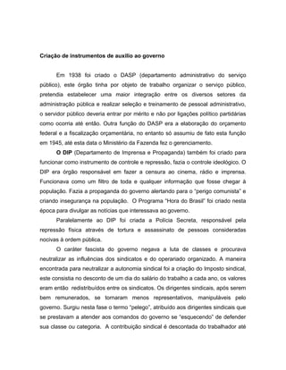 Criação de instrumentos de auxilio ao governo
Em 1938 foi criado o DASP (departamento administrativo do serviço
público), este órgão tinha por objeto de trabalho organizar o serviço público,
pretendia estabelecer uma maior integração entre os diversos setores da
administração pública e realizar seleção e treinamento de pessoal administrativo,
o servidor público deveria entrar por mérito e não por ligações político partidárias
como ocorria até então. Outra função do DASP era a elaboração do orçamento
federal e a fiscalização orçamentária, no entanto só assumiu de fato esta função
em 1945, até esta data o Ministério da Fazenda fez o gerenciamento.
O DIP (Departamento de Imprensa e Propaganda) também foi criado para
funcionar como instrumento de controle e repressão, fazia o controle ideológico. O
DIP era órgão responsável em fazer a censura ao cinema, rádio e imprensa.
Funcionava como um filtro de toda e qualquer informação que fosse chegar à
população. Fazia a propaganda do governo alertando para o “perigo comunista” e
criando insegurança na população. O Programa “Hora do Brasil” foi criado nesta
época para divulgar as notícias que interessava ao governo.
Paralelamente ao DIP foi criada a Polícia Secreta, responsável pela
repressão física através de tortura e assassinato de pessoas consideradas
nocivas à ordem pública.
O caráter fascista do governo negava a luta de classes e procurava
neutralizar as influências dos sindicatos e do operariado organizado. A maneira
encontrada para neutralizar a autonomia sindical foi a criação do Imposto sindical,
este consistia no desconto de um dia do salário do trabalho a cada ano, os valores
eram então redistribuídos entre os sindicatos. Os dirigentes sindicais, após serem
bem remunerados, se tornaram menos representativos, manipuláveis pelo
governo. Surgiu nesta fase o termo “pelego”, atribuído aos dirigentes sindicais que
se prestavam a atender aos comandos do governo se “esquecendo” de defender
sua classe ou categoria. A contribuição sindical é descontada do trabalhador até
 