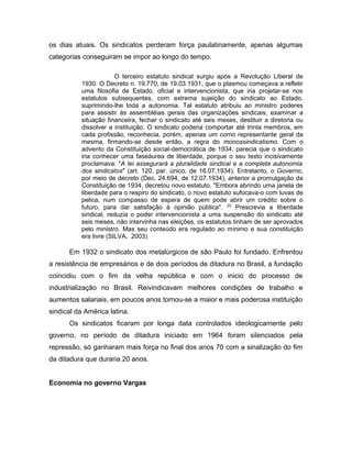 os dias atuais. Os sindicatos perderam força paulatinamente, apenas algumas
categorias conseguiram se impor ao longo do tempo.
O terceiro estatuto sindical surgiu após a Revolução Liberal de
1930. O Decreto n. 19.770, de 19.03.1931, que o plasmou começava a refletir
uma filosofia de Estado, oficial e intervencionista, que iria projetar-se nos
estatutos subsequentes, com extrema sujeição do sindicato ao Estado,
suprimindo-lhe toda a autonomia. Tal estatuto atribuiu ao ministro poderes
para assistir às assembléias gerais das organizações sindicais, examinar a
situação financeira, fechar o sindicato até seis meses, destituir a diretoria ou
dissolver a instituição. O sindicato poderia comportar até trinta membros, em
cada profissão, reconhecia, porém, apenas um como representante geral da
mesma, firmando-se desde então, a regra do monossindicalismo. Com o
advento da Constituição social-democrática de 1934, parecia que o sindicato
iria conhecer uma faseáurea de liberdade, porque o seu texto incisivamente
proclamava: "A lei assegurará a pluralidade sindical e a completa autonomia
dos sindicatos" (art. 120, par. único, de 16.07.1934). Entretanto, o Governo,
por meio de decreto (Dec. 24.694, de 12.07.1934), anterior a promulgação da
Constituição de 1934, decretou novo estatuto. "Embora abrindo uma janela de
liberdade para o respiro do sindicato, o novo estatuto sufocava-o com luvas de
pelica, num compasso de espera de quem pode abrir um crédito sobre o
futuro, para dar satisfação à opinião pública". [2]
Prescrevia a liberdade
sindical, reduzia o poder intervencionista a uma suspensão do sindicato até
seis meses, não intervinha nas eleições, os estatutos tinham de ser aprovados
pelo ministro. Mas seu conteúdo era regulado ao mínimo e sua constituição
era livre (SILVA, 2003)
Em 1932 o sindicato dos metalúrgicos de são Paulo foi fundado. Enfrentou
a resistência de empresários e de dois períodos de ditadura no Brasil, a fundação
coincidiu com o fim da velha república e com o inicio do processo de
industrialização no Brasil. Reivindicavam melhores condições de trabalho e
aumentos salariais, em poucos anos tornou-se a maior e mais poderosa instituição
sindical da América latina.
Os sindicatos ficaram por longa data controlados ideologicamente pelo
governo, no período de ditadura iniciado em 1964 foram silenciados pela
repressão, só ganharam mais força no final dos anos 70 com a sinalização do fim
da ditadura que duraria 20 anos.
Economia no governo Vargas
 