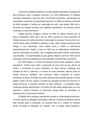 A economia brasileira baseada no modelo agrário-exportador e produção de
bens primários, levou a balança comercial a um sério desequilíbrio. A indústria
crescente necessitava, cada dia mais, de produtos importados, naturalmente as
importações superavam as exportações gerando um déficit na balança comercial
de difícil resolução. A política de valorização do café, vinda desde 1906 com o
Convênio de Taubaté começou sua trajetória descendente. Era preciso ocorrer
mudanças no setor econômico.
Vargas procurou proteger a política do Café da mesma maneira que se
fazia na República Velha. Até o ano de 1944 o governo já havia queimado 78
milhões de sacas de café para tentar a valorização do produto. O país entrou num
circulo vicioso: fazia empréstimo, plantava o café, colhia e depois queimava para
instigar a sua valorização. Essa prática levou o Brasil a endividar-se
extraordinariamente. Desde a crise de 1929 que os cafeicultores enfrentavam
crise de valorização do produto, mas, protegidos pelo poder político continuavam
sua atividade. A industrialização do país ganhou fôlego a partir de 1929, isto foi
importante, pois levou capitais para outra atividade, diversificando a economia.
Em 1939 Vargas e o ministro da Fazenda, Souza Costa, idealizam o “plano
qüinqüenal”. Tinham como meta a construção de uma usina de aço, fábrica de
aviões, a construção da usina hidrelétrica de Paulo Afonso, ampliação das
estradas de ferro e rodovias e a compra de navios alemães. Apenas parte do
projeto tornou-se realidade, mas promoveu sérias mudanças no cenário
econômico do Brasil. O Estado que antes oferecia total proteção apenas ao setor
agrário, mudou de foco. Passou a investir em produção de bens de consumo. O
estado tornou-se o principal investidor no setor industrial. A sociedade sofreu
mudanças também significativas. O produtor de café cedeu espaço para um novo
elemento, o político industrial ou tecnocrata. Surgia então na sociedade um
elemento novo “a burocracia industrial”.
O Estado Novo conjugou autoritarismo político e modernização econômica,
no fundo vigorava a ideologia nacionalista e fascista. O regime de ditadura exercia
total controle sobre a sociedade, um exemplo disto foi a criação do sindicato
oficial, vinculado ao Ministério do Trabalho, com a criação desta entidade a
 