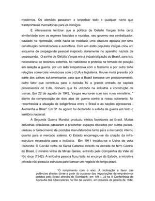 modernos. Os alemães passaram a torpedear todo e qualquer navio que
transportasse mercadorias para os inimigos.
É interessante lembrar que a política de Getúlio Vargas tinha certa
similaridade com os regimes fascistas e nazistas, seu governo era centralizador,
pautado na repressão, onde havia se instalado uma ditadura apoiada por uma
constituição centralizadora e autoritária. Com um estilo populista Vargas criou um
esquema de propaganda pessoal inspirado claramente no aparelho nazista de
propaganda. O sonho de Getúlio Vargas era a industrialização do Brasil, para isto
necessitava de recursos externos, foi habilidoso e protelou na tomada de posição
em relação a guerra, por um lado simpatizava com o fascismo e por outro tinha
relações comerciais volumosas com o EUA e Inglaterra. Houve muita pressão por
parte dos países sul-americanos para que o Brasil tomasse um posicionamento,
outro fator que contribuiu para a decisão foi a grande entrada de capitais
provenientes do EUA, dinheiro que foi utilizado na indústria e construção de
usinas. Em 22 de agosto de 1942, Vargas reuniu-se com seu novo ministério: "
diante da comprovação de dois atos de guerra contra a nossa soberania, foi
reconhecida a situação de beligerância entre o Brasil e as nações agressoras -
Alemanha e Itália". Em 31 de agosto foi declarado o estado de guerra em todo o
território nacional.
A Segunda Guerra Mundial produziu efeitos favoráveis ao Brasil. Muitas
indústrias brasileiras passaram a preencher espaços deixados por outros países,
cresceu o fornecimento de produtos manufaturados tanto para o mercando interno
quanto para o mercado externo. O Estado encarregou-se da criação da infra-
estrutura necessária para a indústria. Em 1941 instalou-se a Usina de volta
Redonda. O Carvão vinha de Santa Catarina através da estrada de ferro Central
do Brasil, o minério vinha de Minas Gerais, extraído pela Companhia do Vale do
Rio doce (1942). A indústria pesada ficou toda ao encargo do Estado, a iniciativa
privada não possuía estrutura para bancar um negócio de longo prazo.
“O rompimento com o eixo. A inclinação a favor das
potências aliadas dá-se a partir do sucesso das negociações de empréstimos
obtidos pelo Brasil através do Eximbank, em 1941. Já na II Conferência de
Consulta dos Chanceleres no Rio de Janeiro, em meados de janeiro de 1942,
 