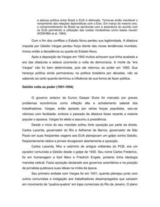 a aliança política entre Brasil e EUA é efetivada. Torna-se então inevitável o
rompimento das relações diplomáticas com o Eixo. Em março do mesmo ano,
o comprometimento do Brasil se aprofunda com a assinatura do acordo com
os EUA permitindo a utilização das costas nordestinas como bases navais”
(KOSHIBA et al, 1984).
Com o fim dos conflitos o Estado Novo perdeu sua legitimidade. A ditadura
imposta por Getúlio Vargas perdeu força diante das novas tendências mundiais.
Iniciou então a decadência ou queda do Estado Novo.
Após a deposição de Vargas em 1945 muitos achavam que tinha acabado a
era das ditaduras e estava ocorrendo a volta da democracia. A morte da “era
Vargas” não foi bem determinada, pois ele retornou ao poder em 1950. Sua
herança política ainda permaneceu na política brasileira por décadas, não se
sabendo ao certo quando terminou a influência de sua forma de fazer política.
Getúlio volta ao poder (1951-1954)
O governo anterior de Eurico Gaspar Dutra foi marcado por graves
problemas econômicos como inflação alta e achatamento salarial dos
trabalhadores. Vargas, então apoiado por várias forças populistas, saiu-se
vitorioso com facilidade, embora o passado de ditadura fosse recente a maioria
popular o apoiava. Vargas foi eleito e assumiu a presidência.
Desde o inicio do seu mandato sofreu forte oposição por parte da direita.
Carlos Lacerda, governador do Rio e Adhemar de Barros, governador de São
Paulo em suas freqüentes viagens aos EUA planejavam um golpe contra Getúlio,
freqüentemente rádios e jornais divulgavam abertamente a oposição.
Carlos Lacerda, filho e sobrinho de antigos militantes do PCB, era um
opositor comunista a Getúlio desde o golpe de 1930. Seu nome Carlos Frederico,
foi em homenagem a Karl Marx e Friedrich Engels, portanto tinha ideologia
marxista radical. Fazia oposição declarado aos governos autoritários e na posição
de jornalista publicava suas idéias na mídia da época.
Seu primeiro embate com Vargas foi em 1931, quando planejou junto com
outros comunistas a instigação aos trabalhadores desempregados que saíssem
em movimento de “quebra-quebra” em lojas comerciais do Rio de Janeiro. O plano
 