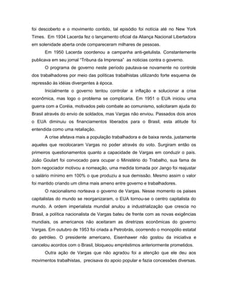 foi descoberto e o movimento contido, tal episódio foi notícia até no New York
Times. Em 1934 Lacerda fez o lançamento oficial da Aliança Nacional Libertadora
em solenidade aberta onde compareceram milhares de pessoas.
Em 1950 Lacerda coordenou a campanha anti-getulista. Constantemente
publicava em seu jornal “Tribuna da Imprensa” as noticias contra o governo.
O programa de governo neste período pautava-se novamente no controle
dos trabalhadores por meio das políticas trabalhistas utilizando forte esquema de
repressão às idéias divergentes à época.
Inicialmente o governo tentou controlar a inflação e solucionar a crise
econômica, mas logo o problema se complicaria. Em 1951 o EUA iniciou uma
guerra com a Coréia, motivados pelo combate ao comunismo, solicitaram ajuda do
Brasil através do envio de soldados, mas Vargas não enviou. Passados dois anos
o EUA diminuiu os financiamentos liberados para o Brasil, esta atitude foi
entendida como uma retaliação.
A crise afetava mais a população trabalhadora e de baixa renda, justamente
aqueles que recolocaram Vargas no poder através do voto. Surgiram então os
primeiros questionamentos quanto a capacidade de Vargas em conduzir o país.
João Goulart foi convocado para ocupar o Ministério do Trabalho, sua fama de
bom negociador motivou a nomeação, uma medida tomada por Jango foi reajustar
o salário mínimo em 100% o que produziu a sua demissão. Mesmo assim o valor
foi mantido criando um clima mais ameno entre governo e trabalhadores.
O nacionalismo norteava o governo de Vargas. Nesse momento os paises
capitalistas do mundo se reorganizaram, o EUA tornou-se o centro capitalista do
mundo. A ordem imperialista mundial anulou a industrialização que crescia no
Brasil, a política nacionalista de Vargas bateu de frente com as novas exigências
mundiais, os americanos não aceitaram as diretrizes econômicas do governo
Vargas. Em outubro de 1953 foi criada a Petrobrás, ocorrendo o monopólio estatal
do petróleo. O presidente americano, Eisenhawer não gostou da iniciativa e
cancelou acordos com o Brasil, bloqueou empréstimos anteriormente prometidos.
Outra ação de Vargas que não agradou foi a atenção que ele deu aos
movimentos trabalhistas, precisava do apoio popular e fazia concessões diversas.
 