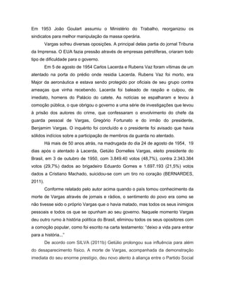 Em 1953 João Goulart assumiu o Ministério do Trabalho, reorganizou os
sindicatos para melhor manipulação da massa operária.
Vargas sofreu diversas oposições. A principal delas partia do jornal Tribuna
da Imprensa. O EUA fazia pressão através de empresas petrolíferas, criaram todo
tipo de dificuldade para o governo.
Em 5 de agosto de 1954 Carlos Lacerda e Rubens Vaz foram vítimas de um
atentado na porta do prédio onde residia Lacerda. Rubens Vaz foi morto, era
Major da aeronáutica e estava sendo protegido por oficiais de seu grupo contra
ameaças que vinha recebendo. Lacerda foi baleado de raspão e culpou, de
imediato, homens do Palácio do catete. As notícias se espalharam e levou à
comoção pública, o que obrigou o governo a uma série de investigações que levou
à prisão dos autores do crime, que confessaram o envolvimento do chefe da
guarda pessoal de Vargas, Gregório Fortunato e do irmão do presidente,
Benjamim Vargas. O inquérito foi concluído e o presidente foi avisado que havia
sólidos indícios sobre a participação de membros da guarda no atentado.
Há mais de 50 anos atrás, na madrugada do dia 24 de agosto de 1954, 19
dias após o atentado à Lacerda, Getúlio Dornelles Vargas, eleito presidente do
Brasil, em 3 de outubro de 1950, com 3.849.40 votos (48,7%), contra 2.343.384
votos (29,7%) dados ao brigadeiro Eduardo Gomes e 1.697.193 (21,5%) votos
dados a Cristiano Machado, suicidou-se com um tiro no coração (BERNARDES,
2011).
Conforme relatado pelo autor acima quando o país tomou conhecimento da
morte de Vargas através de jornais e rádios, o sentimento do povo era como se
não tivesse sido o próprio Vargas que o havia matado, mas todos os seus inimigos
pessoais e todos os que se opunham ao seu governo. Naquele momento Vargas
deu outro rumo à história política do Brasil, eliminou todos os seus opositores com
a comoção popular, como foi escrito na carta testamento: “deixo a vida para entrar
para a história...”
De acordo com SILVA (2011b) Getúlio prolongou sua influência para além
do desaparecimento físico. A morte de Vargas, acompanhada da demonstração
imediata do seu enorme prestígio, deu novo alento à aliança entre o Partido Social
 