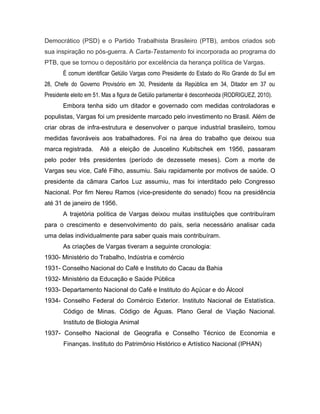 Democrático (PSD) e o Partido Trabalhista Brasileiro (PTB), ambos criados sob
sua inspiração no pós-guerra. A Carta-Testamento foi incorporada ao programa do
PTB, que se tornou o depositário por excelência da herança política de Vargas.
É comum identificar Getúlio Vargas como Presidente do Estado do Rio Grande do Sul em
28, Chefe do Governo Provisório em 30, Presidente da República em 34, Ditador em 37 ou
Presidente eleito em 51. Mas a figura de Getúlio parlamentar é desconhecida (RODRIGUEZ, 2010).
Embora tenha sido um ditador e governado com medidas controladoras e
populistas, Vargas foi um presidente marcado pelo investimento no Brasil. Além de
criar obras de infra-estrutura e desenvolver o parque industrial brasileiro, tomou
medidas favoráveis aos trabalhadores. Foi na área do trabalho que deixou sua
marca registrada. Até a eleição de Juscelino Kubitschek em 1956, passaram
pelo poder três presidentes (período de dezessete meses). Com a morte de
Vargas seu vice, Café Filho, assumiu. Saiu rapidamente por motivos de saúde. O
presidente da câmara Carlos Luz assumiu, mas foi interditado pelo Congresso
Nacional. Por fim Nereu Ramos (vice-presidente do senado) ficou na presidência
até 31 de janeiro de 1956.
A trajetória política de Vargas deixou muitas instituições que contribuíram
para o crescimento e desenvolvimento do país, seria necessário analisar cada
uma delas individualmente para saber quais mais contribuíram.
As criações de Vargas tiveram a seguinte cronologia:
1930- Ministério do Trabalho, Indústria e comércio
1931- Conselho Nacional do Café e Instituto do Cacau da Bahia
1932- Ministério da Educação e Saúde Pública
1933- Departamento Nacional do Café e Instituto do Açúcar e do Álcool
1934- Conselho Federal do Comércio Exterior. Instituto Nacional de Estatística.
Código de Minas. Código de Águas. Plano Geral de Viação Nacional.
Instituto de Biologia Animal
1937- Conselho Nacional de Geografia e Conselho Técnico de Economia e
Finanças. Instituto do Patrimônio Histórico e Artístico Nacional (IPHAN)
 