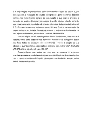 5. A implantação do planejamento como instrumento da ação do Estado e, por
conseqüência, a realização de estudos e diagnósticos para orientar as decisões
políticas nos mais diversos campos de sua atuação, o que exigiu e propiciou a
formação de quadros técnicos incorporados à gestão pública, criando, portanto,
uma nova burocracia, recrutada sob critérios diferentes da burocracia tradicional;
6. Por fim, como o elemento síntese da nova política do Brasil, a transformação da
própria natureza do Estado, fazendo do mesmo o instrumento fundamental de
toda a política econômica, educacional, cultural e previdenciária.
Getúlio Vargas foi um personagem de muitas contradições, mas tinha sua
filosofia política como pode ser visto no trecho: "Vencer não é esmagar ou abater
pela força todos os obstáculos que encontramos - vencer é adaptar-se (...);
adaptar-se quer dizer tomar a coloração do ambiente para melhor lutar" (GETÚLIO
VARGAS, Diário. ob. cit., vol. I, pg. 486-487)
Recomendamos que assista ao vídeo que se encontra no endereço:
http://www.conhecer.org.br/aulas/historia.htm. O vídeo trata de uma entrevista
com o comandante Hernani Fittipaldi, piloto particular de Getúlio Vargas, muitos
relatos não estão nos livros.
 