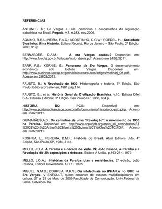 REFERENCIAS
ANTUNES, R.; De Vargas a Lula: caminhos e descaminhos da legislação
trabalhista no Brasil. Pegada, v.7, n.283, nov.2006.
AQUINO, R.S.L.;VIEIRA, F.A.C.; AGOSTINHO, C.G.W.; ROEDEL, H.; Sociedade
Brasileira: Uma História, Editora Record, Rio de Janeiro – São Paulo, 2ª Edição,
2000, 919p.
BERNARDES, D.A.M.; A era Vargas acabou? Disponível em:
http://www.fundaj.gov.br/licitacao/texto_denis.pdf. Acesso em 24/02/2011.
EARP, F.S.; KORNIS, G.; Panorama da Era Vargas. O desenvolvimento
econômico sob Getúlio Vargas. Disponível em:
http://www.ourinhos.unesp.br/gedri/biblioteca/outros/artigos/molinari_01.pdf.
Acesso em 20/02/2011.
FAUSTO, B.; A Revolução de 1930: Historiografia e história, 7ª Edição, São
Paulo, Editora Brasiliense, 1981,pág.114.
FAUSTO, B.; et al: História Geral da Civilização Brasileira, v.10. Editora Difel
S.A./ Difusão Editorial, 3ª Edição, São Paulo-SP, 1986, 604 p.
HISTORIA DO PCB.; Disponível em:
http://www.portalsaofrancisco.com.br/alfa/comunismo/historia-do-pcb.php. Acesso
em 03/02/2011.
GUIMARÃES,A.S.; Os caminhos de uma “Revolução”: o movimento de 1930
na Paraíba. Disponível em: http://www.anpuhpb.org/anais_xiii_eeph/textos/ST
%2002%20-%20Arthur%20Silveira%20Guimar%C3%A3es%20TC.PDF. Acesso
em 02/02/2011.
KOSHIBA, L.; PEREIRA, D.M.F.; História do Brasil, Atual Editora Ltda, 4ª
Edição, São Paulo-SP, 1984, 314p
MELLO, J.O.A. A Paraíba e a década de vinte. IN: João Pessoa, a Paraíba e a
Revolução de 30: exposições e debates. Editora A União, p.163-214, 1979
MELLO, J.O.A.: Histórias da Paraíba:lutas e resistências, 2ª edição, João
Pessoa, Editora Universitária, UFPB, 1995.
MIGUEL, N.M.D.; CORREIA, M.R.S.; Os intelectuais no IPHAN e no IBGE na
Era Vargas. V ENECULT, quinto encontro de estudos multidisciplinares em
cultura. 27 a 29 de Maio de 2009.Faculdade de Comunicação. Univ.Federal da
Bahia, Salvador- Ba.
 