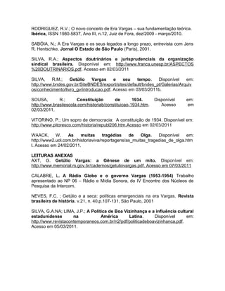 RODRIGUEZ, R.V.; O novo conceito de Era Vargas – sua fundamentação teórica.
Ibérica, ISSN 1980-5837, Ano III, n.12, Juiz de Fora, dez/2009 - março/2010.
SABÓIA, N.; A Era Vargas e os seus legados a longo prazo, entrevista com Jens
R. Hentschke. Jornal O Estado de São Paulo (Paris), 2001.
SILVA, R.A.; Aspectos doutrinários e jurisprudenciais da organização
sindical brasileira. Disponível em: http://www.franca.unesp.br/ASPECTOS
%20DOUTRINARIOS.pdf. Acesso em 02/03/2011
SILVA, R.M.; Getúlio Vargas e seu tempo. Disponível em:
http://www.bndes.gov.br/SiteBNDES/export/sites/default/bndes_pt/Galerias/Arquiv
os/conhecimento/livro_gv/introducao.pdf. Acesso em 03/03/2011b.
SOUSA, R.; Constituição de 1934. Disponível em:
http://www.brasilescola.com/historiab/constituicao-1934.htm. Acesso em
02/03/2011.
VITORINO, P.; Um sopro de democracia: A constituição de 1934. Disponível em:
http://www.pitoresco.com/historia/republ206.htm.Acesso em 02/03/2011
WAACK, W. As muitas tragédias de Olga. Disponível em:
http://www2.uol.com.br/historiaviva/reportagens/as_muitas_tragedias_de_olga.htm
l. Acesso em 24/02/2011.
LEITURAS ANEXAS
AXT, G. Getúlio Vargas: a Gênese de um mito. Disponível em:
http://www.memorial.rs.gov.br/cadernos/getuliovargas.pdf. Acesso em 07/03/2011
CALABRE, L. A Rádio Globo e o governo Vargas (1953-1954) Trabalho
apresentado ao NP 06 – Rádio e Mídia Sonora, do IV Encontro dos Núcleos de
Pesquisa da Intercom.
NEVES, F.C. ; Getúlio e a seca: políticas emergenciais na era Vargas. Revista
brasileira de história. v.21, n. 40,p.107-131, São Paulo, 2001
SILVA, G.A.NA; LIMA, J.P.; A Política de Boa Vizinhança e a influência cultural
estadunidense na América Latina. Disponível em:
http://www.revistacontemporaneos.com.br/n2/pdf/politicadeboavizinhanca.pdf.
Acesso em 05/03/2011.
 
