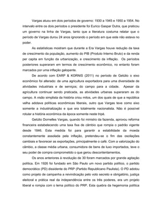 Vargas atuou em dois períodos de governo: 1930 a 1945 e 1950 a 1954. No
intervalo entre os dois períodos o presidente foi Eurico Gaspar Dutra, que praticou
um governo na linha de Vargas, tanto que a literatura costuma relatar que o
período de Vargas durou 24 anos ignorando o período em que este não estava no
poder.
As estatísticas mostram que durante a Era Vargas houve redução da taxa
de crescimento da população, aumento do PIB (Produto Interno Bruto) e da renda
per capita em função da urbanização, e crescimento da inflação. Os períodos
posteriores superaram em termos de crescimento econômico, no entanto foram
marcados por uma inflação galopante.
De acordo com EARP & KORNIS (2011) no período de Getúlio o eixo
econômico foi alterado: de uma agricultura exportadora para uma diversidade de
atividades industriais e de serviços; do campo para a cidade. Apesar da
agricultura continuar sendo praticada, as atividades urbanas superaram as do
campo. A visão simplista da história criou mitos, um dos quais de que a república
velha adotava políticas econômicas liberais, outro que Vargas teve como eixo
somente a industrialização e que era totalmente nacionalista. Não é possível
rotular a história econômica da época somente neste tripé.
Getúlio Dornelles Vargas, quando foi ministro da fazenda, aprovou reforma
financeira estabelecendo uma taxa fixa de câmbio que rompia o padrão vigente
desde 1846. Esta medida foi para garantir a estabilidade da moeda
constantemente assolada pela inflação, pretendeu-se o fim das oscilações
cambiais e favorecer as exportações, principalmente o café. Com a valorização do
câmbio, a classe média urbana, consumidora de bens de luxo importados, teve o
seu poder de compra comprometido o que gerou descontentamentos.
Os anos anteriores à revolução de 30 foram marcados por grande agitação
política. Em 1926 foi fundado em São Paulo um novo partido político, o partido
democrático (PD) dissidente do PRP (Partido Republicano Paulista). O PD adotou
como projeto de campanha a reivindicação pelo voto secreto e obrigatório, justiça
eleitoral e prática real da independência entre os três poderes, era um projeto
liberal e rompia com o lema político do PRP. Esta quebra da hegemonia política
 