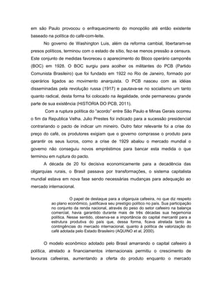 em são Paulo provocou o enfraquecimento do monopólio até então existente
baseado na política do café-com-leite.
No governo de Washington Luis, além da reforma cambial, libertaram-se
presos políticos, terminou com o estado de sítio, fez-se menos pressão a censura.
Este conjunto de medidas favoreceu o aparecimento do Bloco operário camponês
(BOC) em 1928. O BOC surgiu para acolher os militantes do PCB (Partido
Comunista Brasileiro) que foi fundado em 1922 no Rio de Janeiro, formado por
operários ligados ao movimento anarquista. O PCB nasceu com as idéias
disseminadas pela revolução russa (1917) e pautava-se no socialismo um tanto
quanto radical, desta forma foi colocado na ilegalidade, onde permaneceu grande
parte de sua existência (HISTORIA DO PCB, 2011).
Com a ruptura política do “acordo” entre São Paulo e Minas Gerais ocorreu
o fim da Republica Velha. Julio Prestes foi indicado para a sucessão presidencial
contrariando o pacto de indicar um mineiro. Outro fator relevante foi a crise do
preço do café, os produtores exigiam que o governo comprasse o produto para
garantir os seus lucros, como a crise de 1929 abalou o mercado mundial o
governo não conseguiu novos empréstimos para bancar esta medida o que
terminou em ruptura do pacto.
A década de 20 foi decisiva economicamente para a decadência das
oligarquias rurais, o Brasil passava por transformações, o sistema capitalista
mundial estava em nova fase sendo necessárias mudanças para adequação ao
mercado internacional.
O papel de destaque para a oligarquia cafeeira, no que diz respeito
ao plano econômico, justificava seu prestígio político no país. Sua participação
no conjunto da renda nacional, através do peso do setor cafeeiro na balança
comercial, havia garantido durante mais de três décadas sua hegemonia
política. Nesse sentido, observa-se a importância do capital mercantil para a
estrutura produtiva do país que, dessa forma, ficava atrelada tanto às
contingências do mercado internacional, quanto à política de valorização do
café adotada pelo Estado Brasileiro (AQUINO et al, 2000).
O modelo econômico adotado pelo Brasil amarrando o capital cafeeiro à
política, atrelado a financiamentos internacionais permitiu o crescimento de
lavouras cafeeiras, aumentando a oferta do produto enquanto o mercado
 