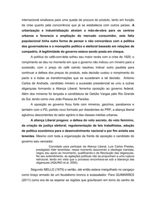 internacional sinalizava para uma queda de procura do produto, tanto em função
da crise quanto pela concorrência que já se estabelecia com outros países. A
urbanização e industrialização atraíam a mão-de-obra para os centros
urbanos e favorecia a ampliação do mercado consumidor, esta fatia
populacional tinha outra forma de pensar e não concordava com a política
dos governadores e o monopólio político e eleitoral baseado em relações de
compadrio. A legitimidade do governo estava sendo posta em cheque.
A política do café-com-leite sofreu seu maior revés com a crise de 1929, o
rompimento se deu no momento em que o governo não indicou um mineiro para a
sucessão, com o preço do café caindo resolveu indicar outro paulista para
continuar a defesa dos preços do produto, esta decisão custou o rompimento do
pacto e a todas as transformações que se sucederam a tal decisão. Antonio
Carlos de Andrada, candidato mineiro a sucessão presidencial se uniu a outras
oligarquias formando a Aliança Liberal, ferrenha oposição ao governo federal.
Além dos mineiros foi lançada a candidatura de Getúlio Vargas pelo Rio Grande
do Sul, tendo como vice João Pessoa da Paraíba.
A oposição ao governo ficou forte com mineiros, gaúchos, paraibanos e
também com o PD, partido novo formado por dissidentes do PRP, a aliança liberal
aglutinou descontentes do setor agrário e das classes médias urbanas.
A aliança Liberal pregava: a defesa do voto secreto, do voto feminino,
da criação da justiça eleitoral, regulamentação de leis trabalhistas, adoção
de política econômica para o desenvolvimento nacional e por fim anistia aos
tenentes. Mesmo com toda a organização da frente de oposição o candidato do
governo saiu vencedor.
Convidado para participar da Aliança Liberal, Luís Carlos Prestes,
prestigiado líder tenentista, nesse momento assumindo a ideologia marxista,
negou seu apoio ao movimento, qualificando-o de Revolução das oligarquias.
No seu entendimento, as agitações políticas não se propunham a uma ruptura
estrutural, tendo em vista que o processo encontrava-se sob a liderança das
oligarquias (AQUINO et al, 2000).
Segundo MELLO (1979) o sertão, até então estava mergulhado no cangaço
como braço armado de um feudalismo bronco e avassalador. Para GUIMARÃES
(2011) como era de se esperar as regiões que gravitavam em torno do centro de
 