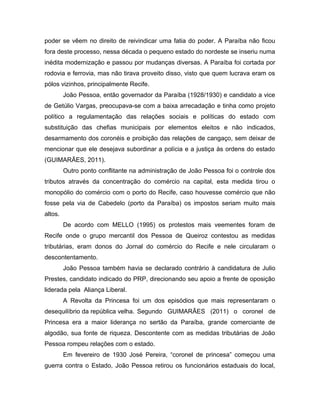 poder se vêem no direito de reivindicar uma fatia do poder. A Paraíba não ficou
fora deste processo, nessa década o pequeno estado do nordeste se inseriu numa
inédita modernização e passou por mudanças diversas. A Paraíba foi cortada por
rodovia e ferrovia, mas não tirava proveito disso, visto que quem lucrava eram os
pólos vizinhos, principalmente Recife.
João Pessoa, então governador da Paraíba (1928/1930) e candidato a vice
de Getúlio Vargas, preocupava-se com a baixa arrecadação e tinha como projeto
político a regulamentação das relações sociais e políticas do estado com
substituição das chefias municipais por elementos eleitos e não indicados,
desarmamento dos coronéis e proibição das relações de cangaço, sem deixar de
mencionar que ele desejava subordinar a polícia e a justiça às ordens do estado
(GUIMARÃES, 2011).
Outro ponto conflitante na administração de João Pessoa foi o controle dos
tributos através da concentração do comércio na capital, esta medida tirou o
monopólio do comércio com o porto do Recife, caso houvesse comércio que não
fosse pela via de Cabedelo (porto da Paraíba) os impostos seriam muito mais
altos.
De acordo com MELLO (1995) os protestos mais veementes foram de
Recife onde o grupo mercantil dos Pessoa de Queiroz contestou as medidas
tributárias, eram donos do Jornal do comércio do Recife e nele circularam o
descontentamento.
João Pessoa também havia se declarado contrário à candidatura de Julio
Prestes, candidato indicado do PRP, direcionando seu apoio a frente de oposição
liderada pela Aliança Liberal.
A Revolta da Princesa foi um dos episódios que mais representaram o
desequilíbrio da república velha. Segundo GUIMARÃES (2011) o coronel de
Princesa era a maior liderança no sertão da Paraíba, grande comerciante de
algodão, sua fonte de riqueza. Descontente com as medidas tributárias de João
Pessoa rompeu relações com o estado.
Em fevereiro de 1930 José Pereira, “coronel de princesa” começou uma
guerra contra o Estado, João Pessoa retirou os funcionários estaduais do local,
 