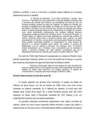 destituiu o prefeito, o vice e o promotor e mandou tropas militares ao município
objetivando sufocar a rebelião.
A “Revolta de Princesa”, como ficou conhecido o levante, teve
inicio em 1º de Março de 1930, justamente no dia das eleições nacionais. Sob
o comando do coronel Jose Pereira, um contingente de cerca de dois mil
homens armados, partem da serra de Teixeira, no Sertão da Paraíba, em
combate a batalhões da Policia Militar do Estado. Em 09 de junho de 1930 é
decretado o território livre de Princesa por decreto lei assinado por lideres
locais. A cidade sertaneja declarava-se independente do Estado da Paraíba,
mas, ainda subordinado politicamente aos poderes públicos federais,
apresentava a partir de então hino, bandeira, jornal – O Jornal de Princesa – e
moeda própria. O objetivo do levante sertanejo era, através dos conflitos no
interior, confundir ainda mais o momento político local, criando um clima
insustentável na Paraíba e provocando uma intervenção Federal no Estado.
Essa posição extremada resultaria no afastamento de João Pessoa do
governo e a reforma tributária seria extinta. No entanto, a postura de
Washington Luis em relação à Princesa, era ambígua, pois, “O governo
federal simpatizava com a rebelião, mas o presidente que se recusava a
apoiar o governo instituído de João Pessoa, proclamava que se o
depusessem recorreria ao Exército para repô-lo no poder” (MELLO, 1995)
Em julho de 1930 João Pessoa foi assassinado na cidade de Recife e teve
grande repercussão nacional, definiu os rumos da revolta da Princesa e o evento
deu forças às articulações de algumas lideranças da Aliança Liberal.
“Vitoriosa a Revolução, abre-se uma espécie de vazio de poder por
força do colapso político da burguesia do café e da incapacidade das demais
frações de classe para assumi-lo, em caráter exclusivo. O estado de
compromisso é a resposta para essa situação” (FAUSTO, 1981).
Cenário Internacional no final dos anos 20
O mundo passava por grande crise financeira. A quebra da Bolsa de
Valores de Nova Iorque, em 24 de outubro de 1929, criou uma crise nunca
existente no sistema capitalista, foi a falência do sistema. O único país não
afetado pela “quinta feira negra” foi a União Soviética porque esta não tinha
negócios na bolsa, após a Revolução socialista de 1917 passou a ter um
insignificante comércio com os países capitalistas.
As grandes empresas americanas negociavam suas ações na bolsa de
valores, diante da crise muitas empresas faliram levando o preço das ações a
despencar de um dia para outro. A desvalorização refletia a estagnação do parque
 