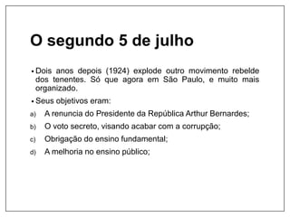 O segundo 5 de julho
• Dois anos depois (1924) explode outro movimento rebelde
dos tenentes. Só que agora em São Paulo, e muito mais
organizado.
• Seus objetivos eram:
a) A renuncia do Presidente da República Arthur Bernardes;
b) O voto secreto, visando acabar com a corrupção;
c) Obrigação do ensino fundamental;
d) A melhoria no ensino público;
 