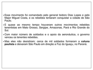 • Esse movimento foi comandado pelo general Isidoro Dias Lopes e pelo
Major Miguel Costa, e os rebeldes tentaram conquistar a cidade de São
Paulo.
• E quase ao mesmo tempo houveram outros movimentos rebeldes
tenentistas em Mato Grosso, Sergipe, Amazonas, Pará e Rio Grande do
Sul.
• Com maior número de soldados e o apoio da aeronáutica, o governo
venceu os tenentes rebeldes.
• Mas eles não desistiram: cerca de mil soldados formaram a coluna
paulista e deixaram São Paulo em direção a Foz do Iguaçu, no Paraná.
 