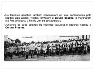 • Os tenentes gaúchos também continuaram na luta; comandados pelo
capitão Luís Carlos Prestes formaram a coluna gaúcha, e marcharam
até Foz do Iguaçu a fim de unir-se aos paulistas.
• Juntando as duas colunas de rebeldes (paulista e gaúcha) nasceu a
Coluna Prestes.
 