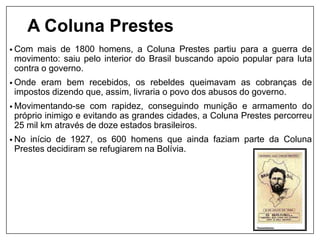 A Coluna Prestes
• Com mais de 1800 homens, a Coluna Prestes partiu para a guerra de
movimento: saiu pelo interior do Brasil buscando apoio popular para luta
contra o governo.
• Onde eram bem recebidos, os rebeldes queimavam as cobranças de
impostos dizendo que, assim, livraria o povo dos abusos do governo.
• Movimentando-se com rapidez, conseguindo munição e armamento do
próprio inimigo e evitando as grandes cidades, a Coluna Prestes percorreu
25 mil km através de doze estados brasileiros.
• No início de 1927, os 600 homens que ainda faziam parte da Coluna
Prestes decidiram se refugiarem na Bolívia.
 