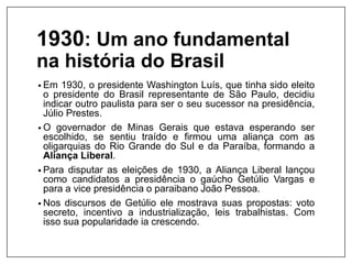 1930: Um ano fundamental
na história do Brasil
• Em 1930, o presidente Washington Luís, que tinha sido eleito
o presidente do Brasil representante de São Paulo, decidiu
indicar outro paulista para ser o seu sucessor na presidência,
Júlio Prestes.
• O governador de Minas Gerais que estava esperando ser
escolhido, se sentiu traído e firmou uma aliança com as
oligarquias do Rio Grande do Sul e da Paraíba, formando a
Aliança Liberal.
• Para disputar as eleições de 1930, a Aliança Liberal lançou
como candidatos a presidência o gaúcho Getúlio Vargas e
para a vice presidência o paraibano João Pessoa.
• Nos discursos de Getúlio ele mostrava suas propostas: voto
secreto, incentivo a industrialização, leis trabalhistas. Com
isso sua popularidade ia crescendo.
 