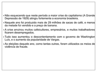 • Não esquecendo que neste período a maior crise do capitalismo (A Grande
Depressão de 1929) atingiu fortemente a economia brasileira.
• Naquele ano foi produzido mais de 29 milhões de sacas de café, e menos
da metade foi vendido e a preço de banana.
• A crise arruinou muitos cafeicultores, empresários, e muitos trabalhadores
ficarem desempregados.
• Tudo isso aumentou o descontentamento com o governo de Washington
Luís, e o aumento da popularidade de Vargas.
• As eleições daquele ano, como tantas outras, foram utilizados os meios de
violência de fraude.
 
