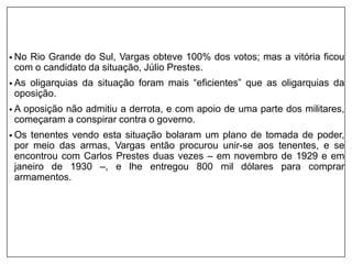 • No Rio Grande do Sul, Vargas obteve 100% dos votos; mas a vitória ficou
com o candidato da situação, Júlio Prestes.
• As oligarquias da situação foram mais “eficientes” que as oligarquias da
oposição.
• A oposição não admitiu a derrota, e com apoio de uma parte dos militares,
começaram a conspirar contra o governo.
• Os tenentes vendo esta situação bolaram um plano de tomada de poder,
por meio das armas, Vargas então procurou unir-se aos tenentes, e se
encontrou com Carlos Prestes duas vezes – em novembro de 1929 e em
janeiro de 1930 –, e lhe entregou 800 mil dólares para comprar
armamentos.
 