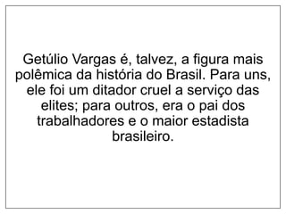 Getúlio Vargas é, talvez, a figura mais
polêmica da história do Brasil. Para uns,
ele foi um ditador cruel a serviço das
elites; para outros, era o pai dos
trabalhadores e o maior estadista
brasileiro.
 
