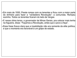 • Em maio de 1930, Preste rompe com os tenentes e ficou com a maior parte
do dinheiro para fazer a “verdadeira Revolução”: a comunista. Rompeu
sozinho. Todos os tenentes ficaram do lado de Vargas
• E nesse clima tenso, o governador de Minas Gerais, pra colocar mais lenha
na fogueira, disse: “Façamos a Revolução, antes que o povo a faça”.
• Essa frase ficava clara que a insatisfação não era somente da elite política,
e que o momento era favorável à um golpe de estado.
 