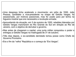 • Uma desgraça tinha acelerado o movimento: em julho de 1930, João
Pessoa, candidato a vice-presidente na chapa de Getúlio Vargas, foi
assassinado, por motivos passionais, mas foi usado para por lenha na
fogueira mostrar que era necessário a revolução armada.
• Aproveitando da situação, em 3 de outubro de 1930, rebeldes liderados por
Getúlio Vargas marcharam do Rio Grande do Sul em direção ao Rio de
Janeiro, com o objetivo de derrubar o governo.
• Mas antes de chegarem a capital, uma junta militar conquistou o poder e
entregou a Getúlio Vargas na madrugada de 31 de outubro.
• Três dias depois, o ex-candidato derrotado tomou posse como Chefe do
Governo Provisório.
• Era o fim da “velha” República e o começo da “Era Vargas”.
 