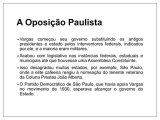 A Oposição Paulista
• Vargas começou seu governo substituindo os antigos
presidentes e estado pelos interventores federais, indicados
por ele, e a maioria eram militares.
• Acabou com legislativo nas instâncias federais, estaduais e
municipais até que houvesse uma Assembleia Constituinte.
• Isso desagradou muitos estados, por exemplo, São Paulo,
onde a elite cafeeira reagiu à nomeação do tenente veterano
da Coluna Prestes João Alberto.
• O Partido Democrático de São Paulo, que havia apoia Vargas
no movimento de 1930, esperava alcançar o governo do
Estado.
 