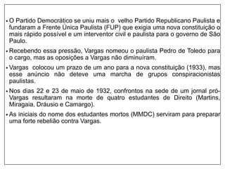 • O Partido Democrático se uniu mais o velho Partido Republicano Paulista e
fundaram a Frente Única Paulista (FUP) que exigia uma nova constituição o
mais rápido possível e um interventor civil e paulista para o governo de São
Paulo.
• Recebendo essa pressão, Vargas nomeou o paulista Pedro de Toledo para
o cargo, mas as oposições a Vargas não diminuíram.
• Vargas colocou um prazo de um ano para a nova constituição (1933), mas
esse anúncio não deteve uma marcha de grupos conspiracionistas
paulistas.
• Nos dias 22 e 23 de maio de 1932, confrontos na sede de um jornal pró-
Vargas resultaram na morte de quatro estudantes de Direito (Martins,
Miragaia, Dráusio e Camargo).
• As iniciais do nome dos estudantes mortos (MMDC) serviram para preparar
uma forte rebelião contra Vargas.
 
