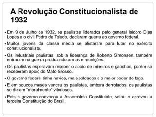 A Revolução Constitucionalista de
1932
• Em 9 de Julho de 1932, os paulistas liderados pelo general Isidoro Dias
Lopes e o civil Pedro de Toledo, declaram guerra ao governo federal.
• Muitos jovens da classe média se alistaram para lutar no exército
constitucionalista.
• Os industriais paulistas, sob a liderança de Roberto Simonsen, também
entraram na guerra produzindo armas e munições.
• Os paulistas esperavam receber o apoio de mineiros e gaúchos, porém só
receberam apoio do Mato Grosso.
• O governo federal tinha navios, mais soldados e o maior poder de fogo.
• E em poucos meses venceu os paulistas, embora derrotados, os paulistas
se diziam “moralmente” vitoriosos.
• Pois o governo convocou a Assembleia Constituinte, votou e aprovou a
terceira Constituição do Brasil.
 