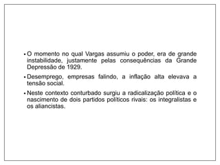 • O momento no qual Vargas assumiu o poder, era de grande
instabilidade, justamente pelas consequências da Grande
Depressão de 1929.
• Desemprego, empresas falindo, a inflação alta elevava a
tensão social.
• Neste contexto conturbado surgiu a radicalização política e o
nascimento de dois partidos políticos rivais: os integralistas e
os aliancistas.
 