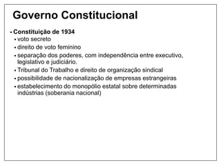 Governo Constitucional
• Constituição de 1934
• voto secreto
• direito de voto feminino
• separação dos poderes, com independência entre executivo,
legislativo e judiciário.
• Tribunal do Trabalho e direito de organização sindical
• possibilidade de nacionalização de empresas estrangeiras
• estabelecimento do monopólio estatal sobre determinadas
indústrias (soberania nacional)
 