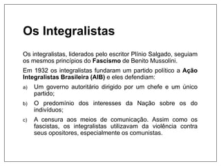 Os Integralistas
Os integralistas, liderados pelo escritor Plínio Salgado, seguiam
os mesmos princípios do Fascismo de Benito Mussolini.
Em 1932 os integralistas fundaram um partido político a Ação
Integralistas Brasileira (AIB) e eles defendiam:
a) Um governo autoritário dirigido por um chefe e um único
partido;
b) O predomínio dos interesses da Nação sobre os do
indivíduos;
c) A censura aos meios de comunicação. Assim como os
fascistas, os integralistas utilizavam da violência contra
seus opositores, especialmente os comunistas.
 