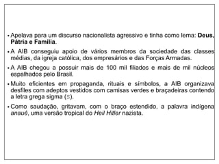 • Apelava para um discurso nacionalista agressivo e tinha como lema: Deus,
Pátria e Família.
• A AIB conseguiu apoio de vários membros da sociedade das classes
médias, da igreja católica, dos empresários e das Forças Armadas.
• A AIB chegou a possuir mais de 100 mil filiados e mais de mil núcleos
espalhados pelo Brasil.
• Muito eficientes em propaganda, rituais e símbolos, a AIB organizava
desfiles com adeptos vestidos com camisas verdes e braçadeiras contendo
a letra grega sigma (S).
• Como saudação, gritavam, com o braço estendido, a palavra indígena
anauê, uma versão tropical do Heil Hitler nazista.
 